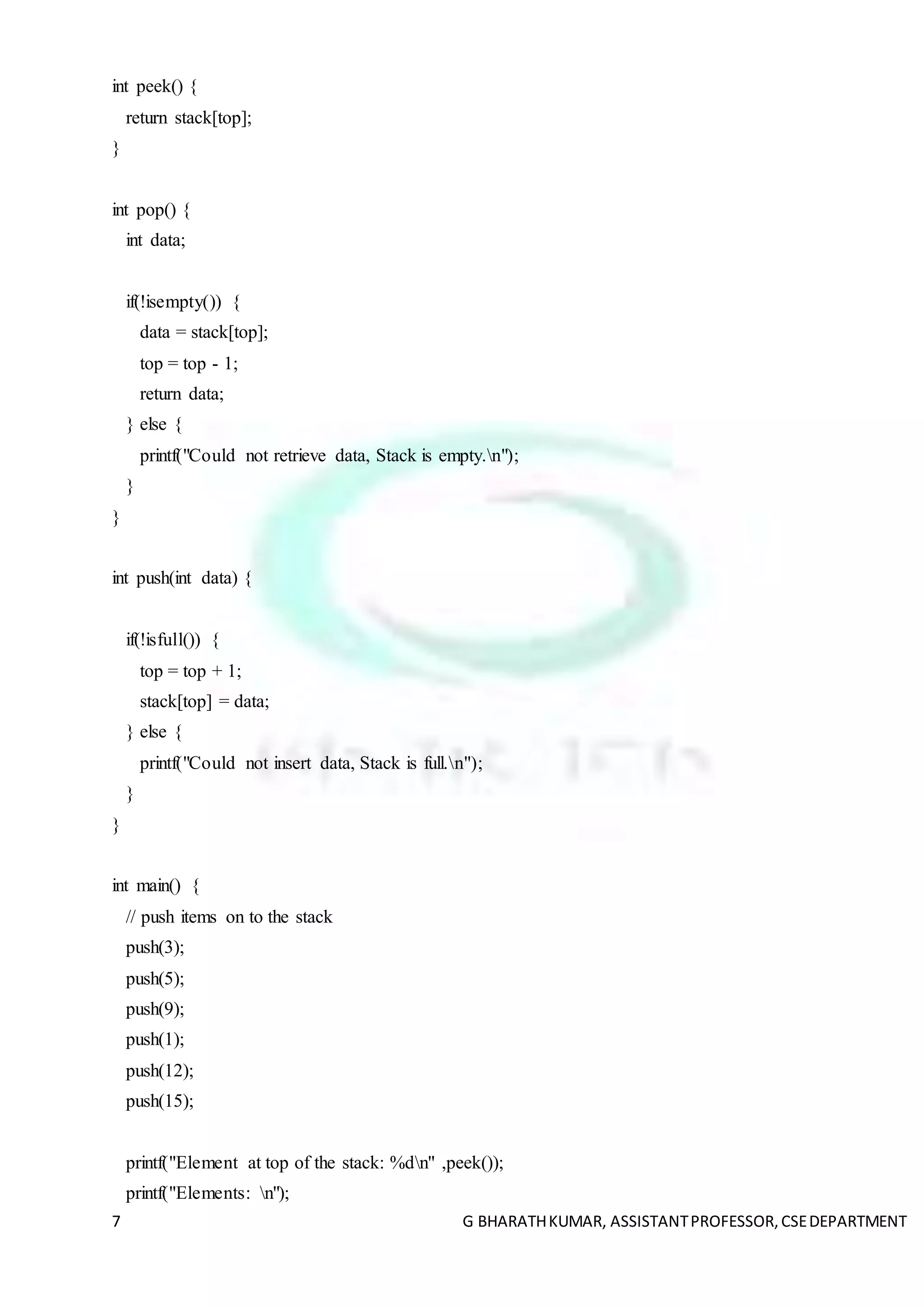 7 G BHARATHKUMAR, ASSISTANTPROFESSOR,CSEDEPARTMENT
int peek() {
return stack[top];
}
int pop() {
int data;
if(!isempty()) {
data = stack[top];
top = top - 1;
return data;
} else {
printf("Could not retrieve data, Stack is empty.n");
}
}
int push(int data) {
if(!isfull()) {
top = top + 1;
stack[top] = data;
} else {
printf("Could not insert data, Stack is full.n");
}
}
int main() {
// push items on to the stack
push(3);
push(5);
push(9);
push(1);
push(12);
push(15);
printf("Element at top of the stack: %dn" ,peek());
printf("Elements: n");
 