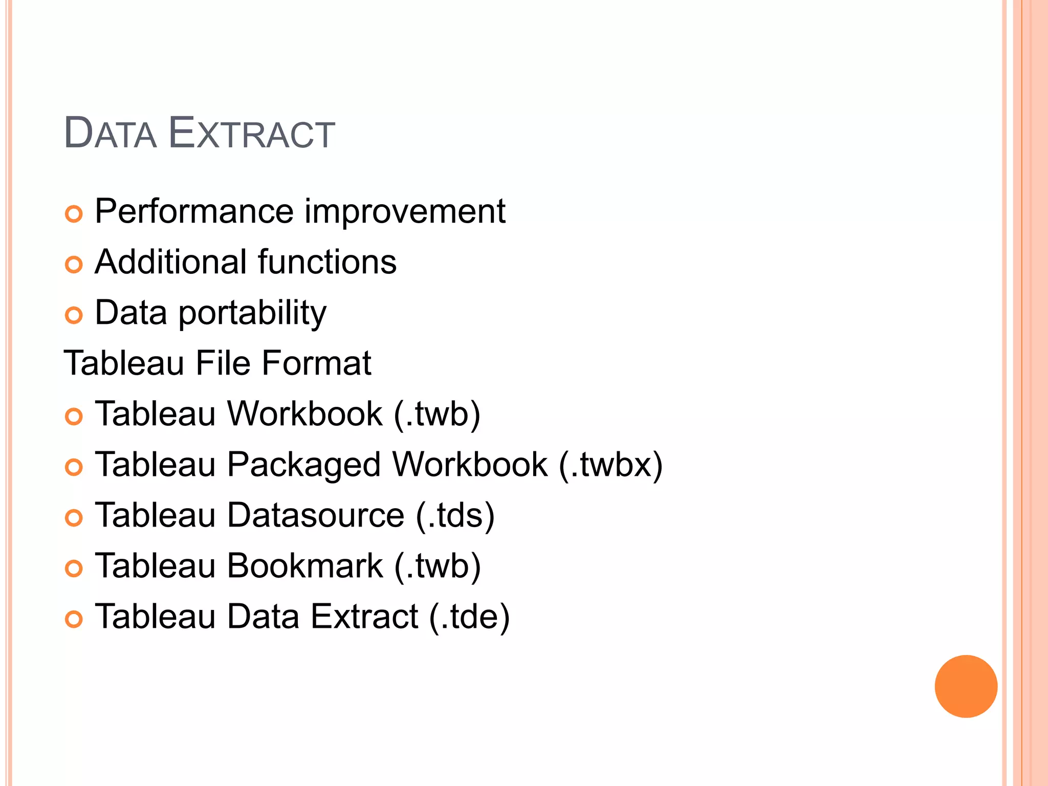 DATA EXTRACT
 Performance improvement
 Additional functions
 Data portability
Tableau File Format
 Tableau Workbook (.twb)
 Tableau Packaged Workbook (.twbx)
 Tableau Datasource (.tds)
 Tableau Bookmark (.twb)
 Tableau Data Extract (.tde)
 