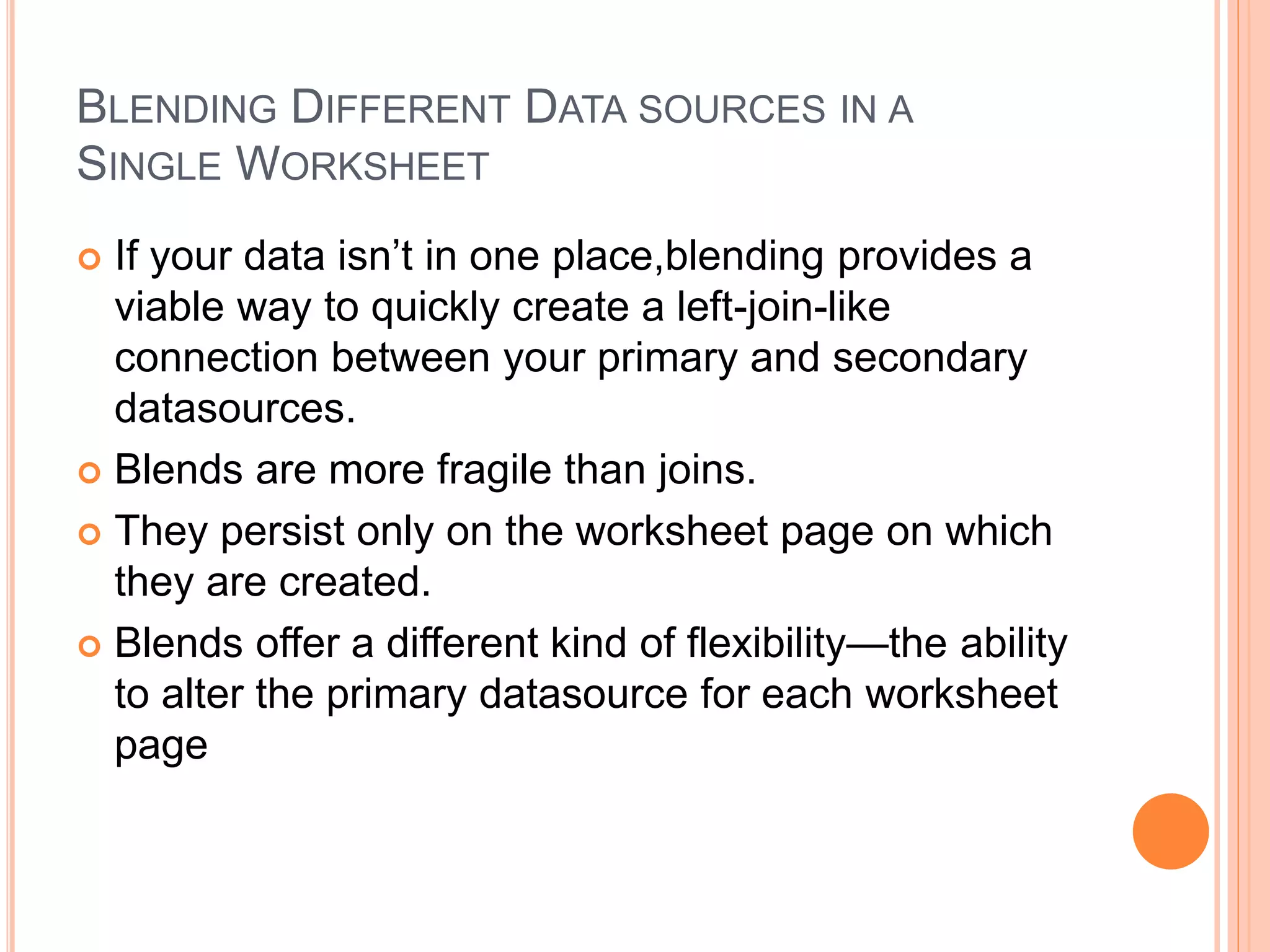 BLENDING DIFFERENT DATA SOURCES IN A
SINGLE WORKSHEET
 If your data isn’t in one place,blending provides a
viable way to quickly create a left-join-like
connection between your primary and secondary
datasources.
 Blends are more fragile than joins.
 They persist only on the worksheet page on which
they are created.
 Blends offer a different kind of flexibility—the ability
to alter the primary datasource for each worksheet
page
 