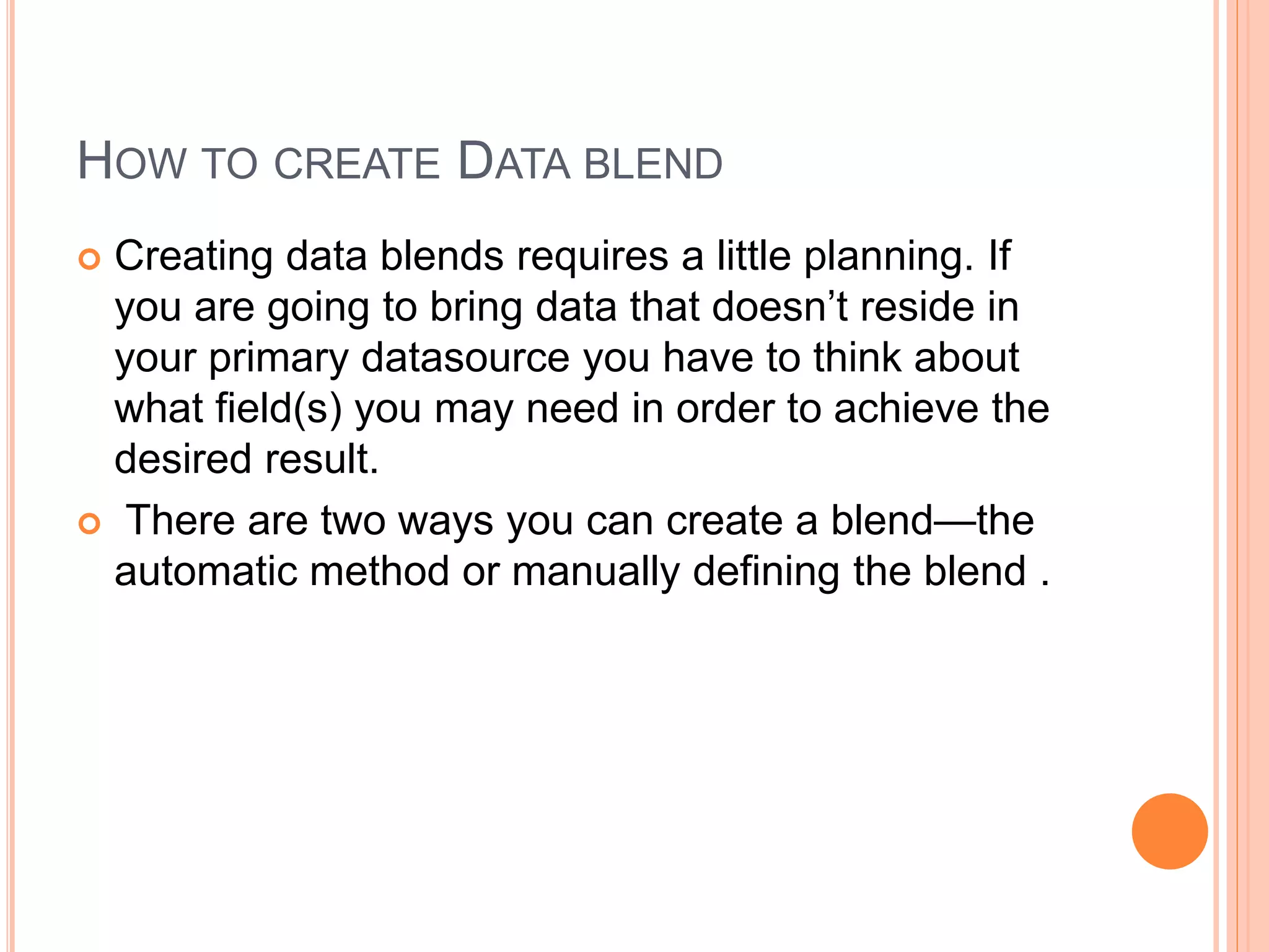 HOW TO CREATE DATA BLEND
 Creating data blends requires a little planning. If
you are going to bring data that doesn’t reside in
your primary datasource you have to think about
what field(s) you may need in order to achieve the
desired result.
 There are two ways you can create a blend—the
automatic method or manually defining the blend .
 
