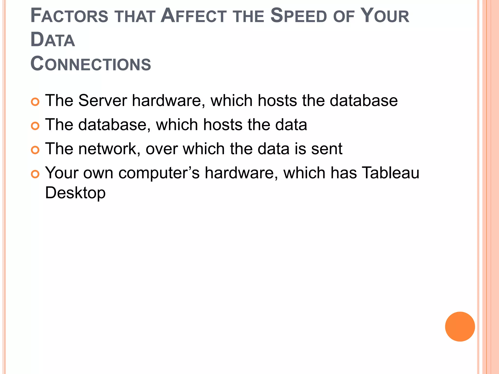 FACTORS THAT AFFECT THE SPEED OF YOUR
DATA
CONNECTIONS
 The Server hardware, which hosts the database
 The database, which hosts the data
 The network, over which the data is sent
 Your own computer’s hardware, which has Tableau
Desktop
 