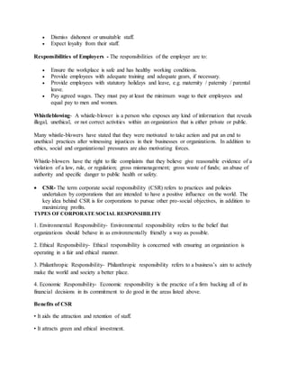  Dismiss dishonest or unsuitable staff.
 Expect loyalty from their staff.
Responsibilities of Employers - The responsibilities of the employer are to:
 Ensure the workplace is safe and has healthy working conditions.
 Provide employees with adequate training and adequate gears, if necessary.
 Provide employees with statutory holidays and leave, e.g. maternity / paternity / parental
leave.
 Pay agreed wages. They must pay at least the minimum wage to their employees and
equal pay to men and women.
Whistleblowing- A whistle-blower is a person who exposes any kind of information that reveals
illegal, unethical, or not correct activities within an organization that is either private or public.
Many whistle-blowers have stated that they were motivated to take action and put an end to
unethical practices after witnessing injustices in their businesses or organizations. In addition to
ethics, social and organizational pressures are also motivating forces.
Whistle-blowers have the right to file complaints that they believe give reasonable evidence of a
violation of a law, rule, or regulation; gross mismanagement; gross waste of funds; an abuse of
authority and specific danger to public health or safety.
 CSR- The term corporate social responsibility (CSR) refers to practices and policies
undertaken by corporations that are intended to have a positive influence on the world. The
key idea behind CSR is for corporations to pursue other pro-social objectives, in addition to
maximizing profits.
TYPES OF CORPORATE SOCIAL RESPONSIBILITY
1. Environmental Responsibility- Environmental responsibility refers to the belief that
organizations should behave in as environmentally friendly a way as possible.
2. Ethical Responsibility- Ethical responsibility is concerned with ensuring an organization is
operating in a fair and ethical manner.
3. Philanthropic Responsibility- Philanthropic responsibility refers to a business’s aim to actively
make the world and society a better place.
4. Economic Responsibility- Economic responsibility is the practice of a firm backing all of its
financial decisions in its commitment to do good in the areas listed above.
Benefits of CSR
• It aids the attraction and retention of staff.
• It attracts green and ethical investment.
 