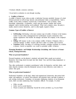 • It attracts ethically conscious customers.
• It can lead to a reduction in costs through recycling.
 Conflicts of Interest
A conflict of interest occurs when an entity or individual becomes unreliable because of a clash
between personal (or self-serving) interests and professional duties or responsibilities. Such a
conflict occurs when a company or person has a vested interest—such as money, status,
knowledge, relationships, or reputation—which puts into question whether their actions,
judgment, and/or decision-making can be unbiased. When such a situation arises, the party is
usually asked to remove themselves, and it is often legally required of them.
Common Types of Conflicts of Interest
 Self-Dealing: Self-dealing is the most common type of conflict of interest in the business
world. It occurs when a management-level professional accepts a transaction from
another organization that benefits the manager and harms the company or the company's
clients.
 Gifting: Gift issuance is also a very common conflict of interest. It happens when a
corporate manager or officer accepts a gift from a client or a similar type of person.
 Nepotism: Finally, the hiring of, or showing favorable workplace treatment to, a relative
or spouse—known as nepotism—can result in a potential conflict of interest.
Managing Boundaries and Multiple Relationships (Socializing with Current or Former
Clients, Making Referrals)
What are personal boundaries?
Personal boundaries are the physical, emotional and mental limits people use to protect
themselves from being drawn too much into their clients’ lives and from being manipulated or
violated by others.
They allow professionals to maintain psychological safety for themselves and their clients, and
make objective decisions about the therapeutic process to most effectively assist clients to
achieve their goals.
What are professional boundaries?
Professional boundaries are the legal, ethical and organisational frameworks that protect both
clients and employees, or workers, from physical and emotional harm, and help to maintain a
safe working environment. Sometimes we encounter challenging situations in our therapeutic
work, which can make maintaining these boundaries difficult. For example, if a client:
 Offers you gifts
 Invites you to a social function
 Wants to extend your relationship beyond the service provided, e.g., be your friend
 