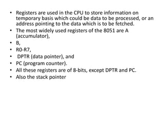 • Registers are used in the CPU to store information on
temporary basis which could be data to be processed, or an
address pointing to the data which is to be fetched.
• The most widely used registers of the 8051 are A
(accumulator),
• B,
• R0-R7,
• DPTR (data pointer), and
• PC (program counter).
• All these registers are of 8-bits, except DPTR and PC.
• Also the stack pointer
 