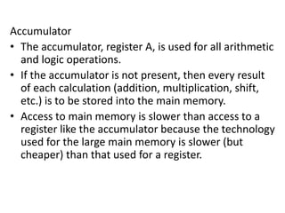 Accumulator
• The accumulator, register A, is used for all arithmetic
and logic operations.
• If the accumulator is not present, then every result
of each calculation (addition, multiplication, shift,
etc.) is to be stored into the main memory.
• Access to main memory is slower than access to a
register like the accumulator because the technology
used for the large main memory is slower (but
cheaper) than that used for a register.
 