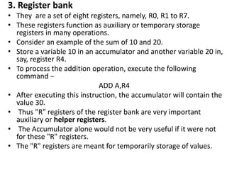 3. Register bank
• They are a set of eight registers, namely, R0, R1 to R7.
• These registers function as auxiliary or temporary storage
registers in many operations.
• Consider an example of the sum of 10 and 20.
• Store a variable 10 in an accumulator and another variable 20 in,
say, register R4.
• To process the addition operation, execute the following
command −
ADD A,R4
• After executing this instruction, the accumulator will contain the
value 30.
• Thus "R" registers of the register bank are very important
auxiliary or helper registers.
• The Accumulator alone would not be very useful if it were not
for these "R" registers.
• The "R" registers are meant for temporarily storage of values.
 
