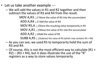 • Let us take another example ---
– We will add the values in R1 and R2 together and then
subtract the values of R3 and R4 from the result.
MOV A,R3 ; // Move the value of R3 into the accumulator
ADD A,R4 ; // Add the value of R4
MOV R5,A ; //Store the resulting value temporarily in R5
MOV A,R1 ; //Move the value of R1 into the accumulator
ADD A,R2 ; //Add the value of R2
SUBB A,R5 ; //Subtract the value of R5 (which now contains R3 + R4)
– As you can see, we used R5 to temporarily hold the sum of
R3 and R4.
– Of course, this is not the most efficient way to calculate (R1 +
R2) – (R3 + R4), but it does illustrate the use of the "R"
registers as a way to store values temporarily.
 