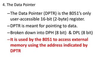 4. The Data Pointer
–The Data Pointer (DPTR) is the 8051’s only
user-accessible 16-bit (2-byte) register.
–DPTR is meant for pointing to data.
–Broken down into DPH (8 bit) & DPL (8 bit)
–It is used by the 8051 to access external
memory using the address indicated by
DPTR
 