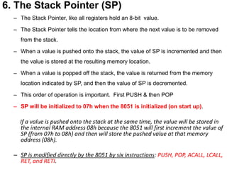 6. The Stack Pointer (SP)
– The Stack Pointer, like all registers hold an 8-bit value.
– The Stack Pointer tells the location from where the next value is to be removed
from the stack.
– When a value is pushed onto the stack, the value of SP is incremented and then
the value is stored at the resulting memory location.
– When a value is popped off the stack, the value is returned from the memory
location indicated by SP, and then the value of SP is decremented.
– This order of operation is important. First PUSH & then POP
– SP will be initialized to 07h when the 8051 is initialized (on start up).
If a value is pushed onto the stack at the same time, the value will be stored in
the internal RAM address 08h because the 8051 will first increment the value of
SP (from 07h to 08h) and then will store the pushed value at that memory
address (08h).
– SP is modified directly by the 8051 by six instructions: PUSH, POP, ACALL, LCALL,
RET, and RETI.
 