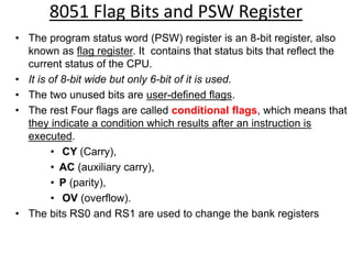 8051 Flag Bits and PSW Register
• The program status word (PSW) register is an 8-bit register, also
known as flag register. It contains that status bits that reflect the
current status of the CPU.
• It is of 8-bit wide but only 6-bit of it is used.
• The two unused bits are user-defined flags.
• The rest Four flags are called conditional flags, which means that
they indicate a condition which results after an instruction is
executed.
• CY (Carry),
• AC (auxiliary carry),
• P (parity),
• OV (overflow).
• The bits RS0 and RS1 are used to change the bank registers
 