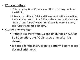 • CY, the carry flag −
• This carry flag is set (1) whenever there is a carry out from
the D7 bit.
• It is affected after an 8-bit addition or subtraction operation.
It can also be reset to 1 or 0 directly by an instruction such as
"SETB C" and "CLR C" where "SETB" stands for set bit carry
and "CLR" stands for clear carry.
• AC, auxiliary carry flag −
• If there is a carry from D3 and D4 during an ADD or
SUB operation, the AC bit is set; otherwise, it is
cleared.
• It is used for the instruction to perform binary coded
decimal arithmetic.
 
