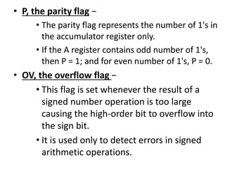 • P, the parity flag −
• The parity flag represents the number of 1's in
the accumulator register only.
• If the A register contains odd number of 1's,
then P = 1; and for even number of 1's, P = 0.
• OV, the overflow flag −
• This flag is set whenever the result of a
signed number operation is too large
causing the high-order bit to overflow into
the sign bit.
• It is used only to detect errors in signed
arithmetic operations.
 