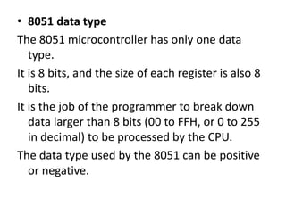 • 8051 data type
The 8051 microcontroller has only one data
type.
It is 8 bits, and the size of each register is also 8
bits.
It is the job of the programmer to break down
data larger than 8 bits (00 to FFH, or 0 to 255
in decimal) to be processed by the CPU.
The data type used by the 8051 can be positive
or negative.
 