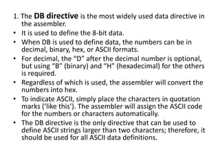 1. The DB directive is the most widely used data directive in
the assembler.
• It is used to define the 8-bit data.
• When DB is used to define data, the numbers can be in
decimal, binary, hex, or ASCII formats.
• For decimal, the “D” after the decimal number is optional,
but using “B” (binary) and “H” (hexadecimal) for the others
is required.
• Regardless of which is used, the assembler will convert the
numbers into hex.
• To indicate ASCII, simply place the characters in quotation
marks (‘like this’). The assembler will assign the ASCII code
for the numbers or characters automatically.
• The DB directive is the only directive that can be used to
define ASCII strings larger than two characters; therefore, it
should be used for all ASCII data definitions.
 