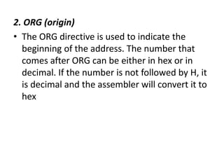 2. ORG (origin)
• The ORG directive is used to indicate the
beginning of the address. The number that
comes after ORG can be either in hex or in
decimal. If the number is not followed by H, it
is decimal and the assembler will convert it to
hex
 
