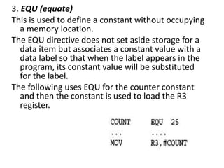 3. EQU (equate)
This is used to define a constant without occupying
a memory location.
The EQU directive does not set aside storage for a
data item but associates a constant value with a
data label so that when the label appears in the
program, its constant value will be substituted
for the label.
The following uses EQU for the counter constant
and then the constant is used to load the R3
register.
 