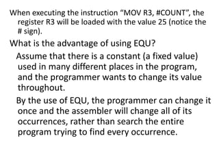 When executing the instruction “MOV R3, #COUNT”, the
register R3 will be loaded with the value 25 (notice the
# sign).
What is the advantage of using EQU?
Assume that there is a constant (a fixed value)
used in many different places in the program,
and the programmer wants to change its value
throughout.
By the use of EQU, the programmer can change it
once and the assembler will change all of its
occurrences, rather than search the entire
program trying to find every occurrence.
 