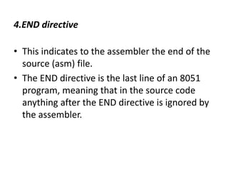 4.END directive
• This indicates to the assembler the end of the
source (asm) file.
• The END directive is the last line of an 8051
program, meaning that in the source code
anything after the END directive is ignored by
the assembler.
 