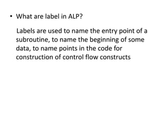 • What are label in ALP?
Labels are used to name the entry point of a
subroutine, to name the beginning of some
data, to name points in the code for
construction of control flow constructs
 