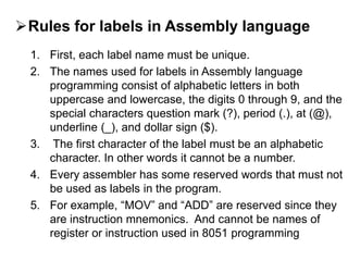 Rules for labels in Assembly language
1. First, each label name must be unique.
2. The names used for labels in Assembly language
programming consist of alphabetic letters in both
uppercase and lowercase, the digits 0 through 9, and the
special characters question mark (?), period (.), at (@),
underline (_), and dollar sign ($).
3. The first character of the label must be an alphabetic
character. In other words it cannot be a number.
4. Every assembler has some reserved words that must not
be used as labels in the program.
5. For example, “MOV” and “ADD” are reserved since they
are instruction mnemonics. And cannot be names of
register or instruction used in 8051 programming
 