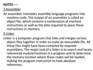 NOTES: ---
1 Assembler
An assembler translates assembly language programs into
machine code. The output of an assembler is called an
object file, which contains a combination of machine
instructions as well as the data required to place these
instructions in memory.
2 Linker
Linker is a computer program that links and merges various
object files together in order to make an executable file. All
these files might have been compiled by separate
assemblers. The major task of a linker is to search and locate
referenced module/routines in a program and to determine
the memory location where these codes will be loaded,
making the program instruction to have absolute
references.
 