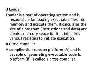 3 Loader
Loader is a part of operating system and is
responsible for loading executable files into
memory and execute them. It calculates the
size of a program (instructions and data) and
creates memory space for it. It initializes
various registers to initiate execution.
4 Cross-compiler
A compiler that runs on platform (A) and is
capable of generating executable code for
platform (B) is called a cross-compiler.
 