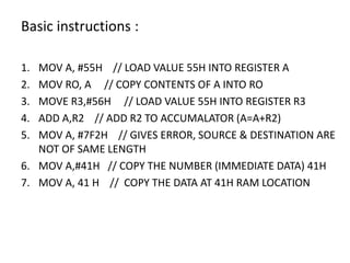 Basic instructions :
1. MOV A, #55H // LOAD VALUE 55H INTO REGISTER A
2. MOV RO, A // COPY CONTENTS OF A INTO RO
3. MOVE R3,#56H // LOAD VALUE 55H INTO REGISTER R3
4. ADD A,R2 // ADD R2 TO ACCUMALATOR (A=A+R2)
5. MOV A, #7F2H // GIVES ERROR, SOURCE & DESTINATION ARE
NOT OF SAME LENGTH
6. MOV A,#41H // COPY THE NUMBER (IMMEDIATE DATA) 41H
7. MOV A, 41 H // COPY THE DATA AT 41H RAM LOCATION
 