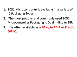 1. 8051 Microcontroller is available in a variety of
IC Packaging Types.
2. The most popular and commonly used 8051
Microcontroller Packaging is Dual in-line or DIP.
3. It is often available as a 40 – pin PDIP or Plastic
DIP IC.
 