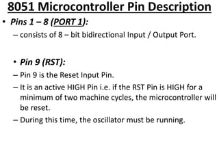 8051 Microcontroller Pin Description
• Pins 1 – 8 (PORT 1):
– consists of 8 – bit bidirectional Input / Output Port.
• Pin 9 (RST):
– Pin 9 is the Reset Input Pin.
– It is an active HIGH Pin i.e. if the RST Pin is HIGH for a
minimum of two machine cycles, the microcontroller will
be reset.
– During this time, the oscillator must be running.
 