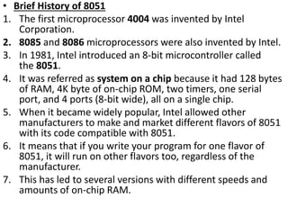 • Brief History of 8051
1. The first microprocessor 4004 was invented by Intel
Corporation.
2. 8085 and 8086 microprocessors were also invented by Intel.
3. In 1981, Intel introduced an 8-bit microcontroller called
the 8051.
4. It was referred as system on a chip because it had 128 bytes
of RAM, 4K byte of on-chip ROM, two timers, one serial
port, and 4 ports (8-bit wide), all on a single chip.
5. When it became widely popular, Intel allowed other
manufacturers to make and market different flavors of 8051
with its code compatible with 8051.
6. It means that if you write your program for one flavor of
8051, it will run on other flavors too, regardless of the
manufacturer.
7. This has led to several versions with different speeds and
amounts of on-chip RAM.
 
