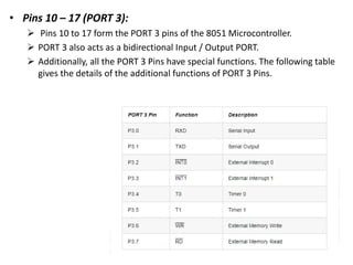 • Pins 10 – 17 (PORT 3):
 Pins 10 to 17 form the PORT 3 pins of the 8051 Microcontroller.
 PORT 3 also acts as a bidirectional Input / Output PORT.
 Additionally, all the PORT 3 Pins have special functions. The following table
gives the details of the additional functions of PORT 3 Pins.
 