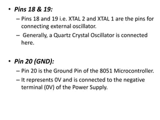 • Pins 18 & 19:
– Pins 18 and 19 i.e. XTAL 2 and XTAL 1 are the pins for
connecting external oscillator.
– Generally, a Quartz Crystal Oscillator is connected
here.
• Pin 20 (GND):
– Pin 20 is the Ground Pin of the 8051 Microcontroller.
– It represents 0V and is connected to the negative
terminal (0V) of the Power Supply.
 