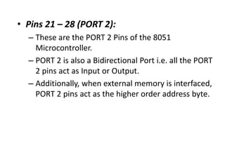• Pins 21 – 28 (PORT 2):
– These are the PORT 2 Pins of the 8051
Microcontroller.
– PORT 2 is also a Bidirectional Port i.e. all the PORT
2 pins act as Input or Output.
– Additionally, when external memory is interfaced,
PORT 2 pins act as the higher order address byte.
 