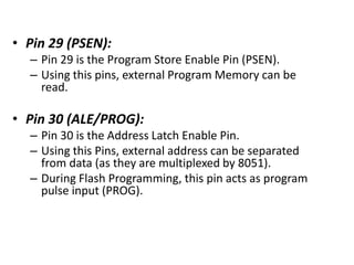 • Pin 29 (PSEN):
– Pin 29 is the Program Store Enable Pin (PSEN).
– Using this pins, external Program Memory can be
read.
• Pin 30 (ALE/PROG):
– Pin 30 is the Address Latch Enable Pin.
– Using this Pins, external address can be separated
from data (as they are multiplexed by 8051).
– During Flash Programming, this pin acts as program
pulse input (PROG).
 