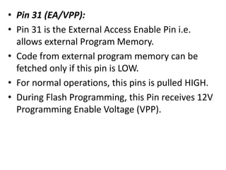 • Pin 31 (EA/VPP):
• Pin 31 is the External Access Enable Pin i.e.
allows external Program Memory.
• Code from external program memory can be
fetched only if this pin is LOW.
• For normal operations, this pins is pulled HIGH.
• During Flash Programming, this Pin receives 12V
Programming Enable Voltage (VPP).
 