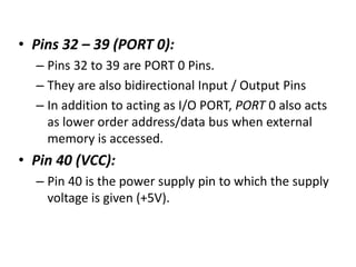 • Pins 32 – 39 (PORT 0):
– Pins 32 to 39 are PORT 0 Pins.
– They are also bidirectional Input / Output Pins
– In addition to acting as I/O PORT, PORT 0 also acts
as lower order address/data bus when external
memory is accessed.
• Pin 40 (VCC):
– Pin 40 is the power supply pin to which the supply
voltage is given (+5V).
 