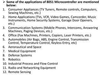  Some of the applications of 8051 Microcontroller are mentioned
below:
1. Consumer Appliances (TV Tuners, Remote controls, Computers,
Sewing Machines, etc.)
2. Home Applications (TVs, VCR, Video Games, Camcorder, Music
Instruments, Home Security Systems, Garage Door Openers,
etc.)
3. Communication Systems (Mobile Phones, Intercoms, Answering
Machines, Paging Devices, etc.)
4. Office (Fax Machines, Printers, Copiers, Laser Printers, etc.)
5. Automobiles (Air Bags, ABS, Engine Control, Transmission
Control, Temperature Control, Keyless Entry, etc)
6. Aeronautical and Space
7. Medical Equipment
8. Defense Systems
9. Robotics
10. Industrial Process and Flow Control
11. Radio and Networking Equipment
12. Remote Sensing
 