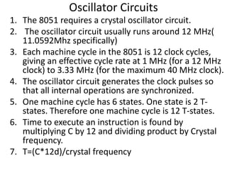 Oscillator Circuits
1. The 8051 requires a crystal oscillator circuit.
2. The oscillator circuit usually runs around 12 MHz(
11.0592Mhz specifically)
3. Each machine cycle in the 8051 is 12 clock cycles,
giving an effective cycle rate at 1 MHz (for a 12 MHz
clock) to 3.33 MHz (for the maximum 40 MHz clock).
4. The oscillator circuit generates the clock pulses so
that all internal operations are synchronized.
5. One machine cycle has 6 states. One state is 2 T-
states. Therefore one machine cycle is 12 T-states.
6. Time to execute an instruction is found by
multiplying C by 12 and dividing product by Crystal
frequency.
7. T=(C*12d)/crystal frequency
 