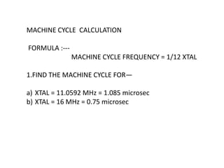 MACHINE CYCLE CALCULATION
FORMULA :---
MACHINE CYCLE FREQUENCY = 1/12 XTAL
1.FIND THE MACHINE CYCLE FOR—
a) XTAL = 11.0592 MHz = 1.085 microsec
b) XTAL = 16 MHz = 0.75 microsec
 