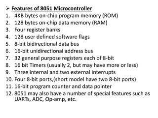  Features of 8051 Microcontroller
1. 4KB bytes on-chip program memory (ROM)
2. 128 bytes on-chip data memory (RAM)
3. Four register banks
4. 128 user defined software flags
5. 8-bit bidirectional data bus
6. 16-bit unidirectional address bus
7. 32 general purpose registers each of 8-bit
8. 16 bit Timers (usually 2, but may have more or less)
9. Three internal and two external Interrupts
10. Four 8-bit ports,(short model have two 8-bit ports)
11. 16-bit program counter and data pointer
12. 8051 may also have a number of special features such as
UARTs, ADC, Op-amp, etc.
 
