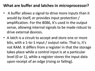 What are buffer and latches in microprocessor?
• A buffer allows a signal to drive more inputs than it
would by itself, or provides input protection /
amplification. For the 8086, it's used in the output
sense, allowing internal signals to be made robust to
drive external devices.
• A latch is a circuit to accept and store one or more
bits, with a 1-to-1 input / output ratio. That is, it's
not RAM. It differs from a register in that the storage
takes place while a control input is at a particular
level (0 or 1), while a register stores the input data
upon receipt of an edge (rising or falling).
 