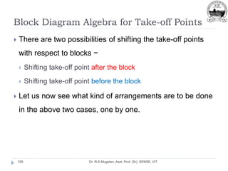 Block Diagram Algebra for Take-off Points
Dr. R.K.Mugelan, Asst. Prof. (Sr), SENSE, VIT
106
 There are two possibilities of shifting the take-off points
with respect to blocks −
 Shifting take-off point after the block
 Shifting take-off point before the block
 Let us now see what kind of arrangements are to be done
in the above two cases, one by one.
 