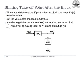 Shifting Take-off Point After the Block
Dr. R.K.Mugelan, Asst. Prof. (Sr), SENSE, VIT
108
 When you shift the take-off point after the block, the output Y(s)
remains same.
 But the value X(s) changes to G(s)X(s).
 In order to get the same value X(s) we require one more block
1
𝐺(𝑠)
which will be having input as Y(s) and output as X(s)
 
