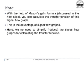 Note:
Dr. R.K.Mugelan, Asst. Prof. (Sr), SENSE, VIT
143
 With the help of Mason’s gain formula (discussed in the
next slide), you can calculate the transfer function of this
signal flow graph.
 This is the advantage of signal flow graphs.
 Here, we no need to simplify (reduce) the signal flow
graphs for calculating the transfer function.
 