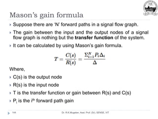 Mason’s gain formula
Dr. R.K.Mugelan, Asst. Prof. (Sr), SENSE, VIT
144
 Suppose there are ‘N’ forward paths in a signal flow graph.
 The gain between the input and the output nodes of a signal
flow graph is nothing but the transfer function of the system.
 It can be calculated by using Mason’s gain formula.
Where,
 C(s) is the output node
 R(s) is the input node
 T is the transfer function or gain between R(s) and C(s)
 Pi is the ith forward path gain
 