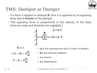 TMS: Dashpot or Damper
Dr. R.K.Mugelan, Asst. Prof. (Sr), SENSE, VIT
16
 If a force is applied on dashpot B, then it is opposed by an opposing
force due to friction of the dashpot.
 This opposing force is proportional to the velocity of the body
(Assume mass and elasticity are negligible.).
 