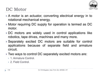DC Motor
Dr. R.K.Mugelan, Asst. Prof. (Sr), SENSE, VIT
178
 A motor is an actuator, converting electrical energy in to
rotational mechanical energy.
 Motor requiring DC supply for operation is termed as DC
motor.
 DC motors are widely used in control applications like
robotics, tape drives, machines and many more.
 Separately excited DC motors are suitable for control
applications because of separate field and armature
circuit.
 Two ways to control DC separately excited motors are:
 1. Armature Control.
 2. Field Control.
 