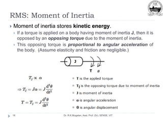 RMS: Moment of Inertia
Dr. R.K.Mugelan, Asst. Prof. (Sr), SENSE, VIT
18
 Moment of inertia stores kinetic energy.
 If a torque is applied on a body having moment of inertia J, then it is
opposed by an opposing torque due to the moment of inertia.
 This opposing torque is proportional to angular acceleration of
the body. (Assume elasticity and friction are negligible.)
 