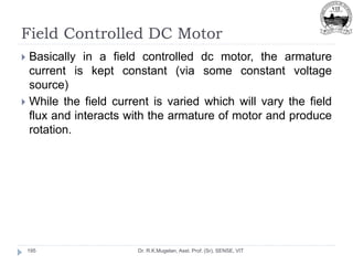 Field Controlled DC Motor
Dr. R.K.Mugelan, Asst. Prof. (Sr), SENSE, VIT
195
 Basically in a field controlled dc motor, the armature
current is kept constant (via some constant voltage
source)
 While the field current is varied which will vary the field
flux and interacts with the armature of motor and produce
rotation.
 