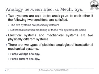 Analogy between Elec. & Mech. Sys.
Dr. R.K.Mugelan, Asst. Prof. (Sr), SENSE, VIT
21
 Two systems are said to be analogous to each other if
the following two conditions are satisfied.
 The two systems are physically different
 Differential equation modelling of these two systems are same
 Electrical systems and mechanical systems are two
physically different systems.
 There are two types of electrical analogies of translational
mechanical systems.
 Force voltage analogy.
 Force current analogy.
 